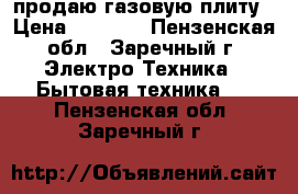 продаю газовую плиту › Цена ­ 2 000 - Пензенская обл., Заречный г. Электро-Техника » Бытовая техника   . Пензенская обл.,Заречный г.